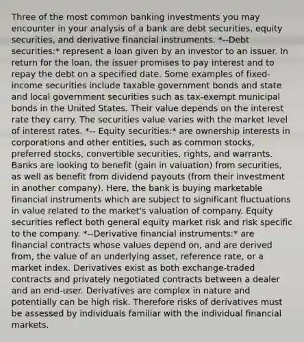 Three of the most common banking investments you may encounter in your analysis of a bank are debt securities, equity securities, and derivative financial instruments. *--Debt securities:* represent a loan given by an investor to an issuer. In return for the loan, the issuer promises to pay interest and to repay the debt on a specified date. Some examples of fixed-income securities include taxable government bonds and state and local government securities such as tax-exempt municipal bonds in the United States. Their value depends on the interest rate they carry. The securities value varies with the market level of interest rates. *-- Equity securities:* are ownership interests in corporations and other entities, such as common stocks, preferred stocks, convertible securities, rights, and warrants. Banks are looking to benefit (gain in valuation) from securities, as well as benefit from dividend payouts (from their investment in another company). Here, the bank is buying marketable financial instruments which are subject to significant fluctuations in value related to the market's valuation of company. Equity securities reflect both general equity market risk and risk specific to the company. *--Derivative financial instruments:* are financial contracts whose values depend on, and are derived from, the value of an underlying asset, reference rate, or a market index. Derivatives exist as both exchange-traded contracts and privately negotiated contracts between a dealer and an end-user. Derivatives are complex in nature and potentially can be high risk. Therefore risks of derivatives must be assessed by individuals familiar with the individual financial markets.