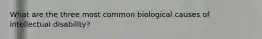 What are the three most common biological causes of intellectual disability?