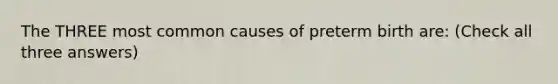 The THREE most common causes of preterm birth are: (Check all three answers)