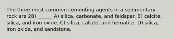 The three most common cementing agents in a sedimentary rock are 28) ______ A) silica, carbonate, and feldspar. B) calcite, silica, and iron oxide. C) silica, calcite, and hematite. D) silica, iron oxide, and sandstone.