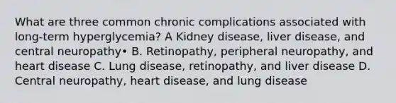 What are three common chronic complications associated with long-term hyperglycemia? A Kidney disease, liver disease, and central neuropathy• B. Retinopathy, peripheral neuropathy, and heart disease C. Lung disease, retinopathy, and liver disease D. Central neuropathy, heart disease, and lung disease