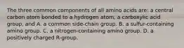 The three common components of all amino acids are: a central carbon atom bonded to a hydrogen atom, a carboxylic acid group, and A. a common side-chain group. B. a sulfur-containing amino group. C. a nitrogen-containing amino group. D. a positively charged R-group.