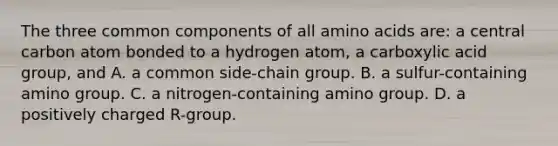 The three common components of all amino acids are: a central carbon atom bonded to a hydrogen atom, a carboxylic acid group, and A. a common side-chain group. B. a sulfur-containing amino group. C. a nitrogen-containing amino group. D. a positively charged R-group.