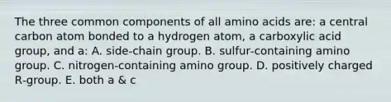 The three common components of all amino acids are: a central carbon atom bonded to a hydrogen atom, a carboxylic acid group, and a: A. side‐chain group. B. sulfur‐containing amino group. C. nitrogen‐containing amino group. D. positively charged R‐group. E. both a & c