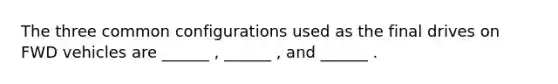 The three common configurations used as the final drives on FWD vehicles are ______ , ______ , and ______ .