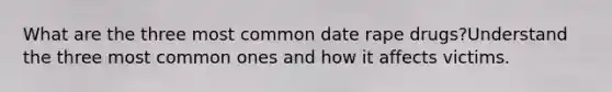 What are the three most common date rape drugs?Understand the three most common ones and how it affects victims.