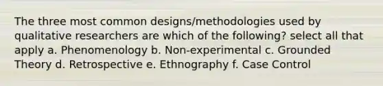 The three most common designs/methodologies used by qualitative researchers are which of the following? select all that apply a. Phenomenology b. Non-experimental c. Grounded Theory d. Retrospective e. Ethnography f. Case Control