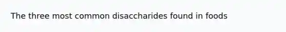 The three most common disaccharides found in foods