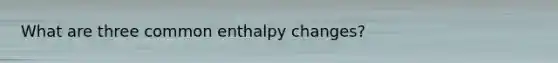 What are three common enthalpy changes?