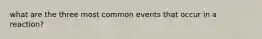what are the three most common events that occur in a reaction?