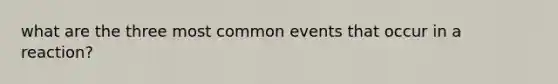 what are the three most common events that occur in a reaction?