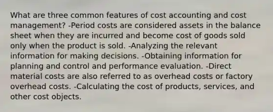 What are three common features of cost accounting and cost​ management? -Period costs are considered assets in the balance sheet when they are incurred and become cost of goods sold only when the product is sold. -Analyzing the relevant information for making decisions. -Obtaining information for planning and control and performance evaluation. -Direct material costs are also referred to as overhead costs or factory overhead costs. -Calculating the cost of​ products, services, and other cost objects.