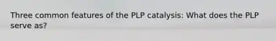 Three common features of the PLP catalysis: What does the PLP serve as?