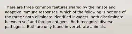 There are three common features shared by the innate and adaptive immune responses. Which of the following is not one of the three? Both eliminate identified invaders. Both discriminate between self and foreign antigens. Both recognize diverse pathogens. Both are only found in vertebrate animals.