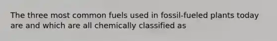 The three most common fuels used in fossil-fueled plants today are and which are all chemically classified as