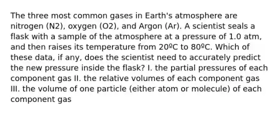 The three most common gases in <a href='https://www.questionai.com/knowledge/kRonPjS5DU-earths-atmosphere' class='anchor-knowledge'>earth's atmosphere</a> are nitrogen (N2), oxygen (O2), and Argon (Ar). A scientist seals a flask with a sample of the atmosphere at a pressure of 1.0 atm, and then raises its temperature from 20ºC to 80ºC. Which of these data, if any, does the scientist need to accurately predict the new pressure inside the flask? I. the partial pressures of each component gas II. the relative volumes of each component gas III. the volume of one particle (either atom or molecule) of each component gas