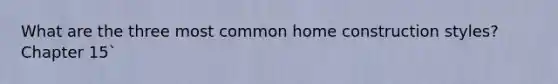 What are the three most common home construction styles? Chapter 15`