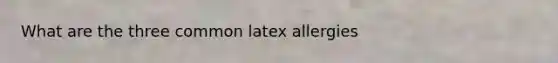 What are the three common latex allergies