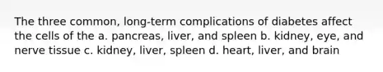 The three common, long-term complications of diabetes affect the cells of the a. pancreas, liver, and spleen b. kidney, eye, and nerve tissue c. kidney, liver, spleen d. heart, liver, and brain