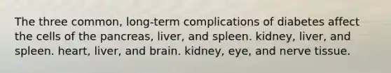 The three common, long-term complications of diabetes affect the cells of the pancreas, liver, and spleen. kidney, liver, and spleen. heart, liver, and brain. kidney, eye, and nerve tissue.