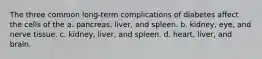 The three common long-term complications of diabetes affect the cells of the a. pancreas, liver, and spleen. b. kidney, eye, and nerve tissue. c. kidney, liver, and spleen. d. heart, liver, and brain.