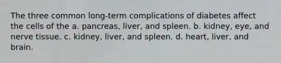 The three common long-term complications of diabetes affect the cells of the a. pancreas, liver, and spleen. b. kidney, eye, and nerve tissue. c. kidney, liver, and spleen. d. heart, liver, and brain.