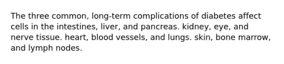 The three common, long-term complications of diabetes affect cells in the intestines, liver, and pancreas. kidney, eye, and nerve tissue. heart, blood vessels, and lungs. skin, bone marrow, and lymph nodes.