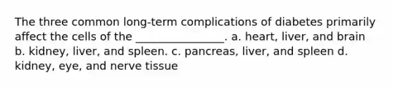 The three common long-term complications of diabetes primarily affect the cells of the ________________. a. heart, liver, and brain b. kidney, liver, and spleen. c. pancreas, liver, and spleen d. kidney, eye, and nerve tissue