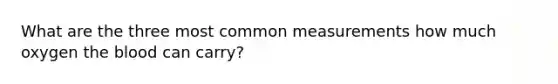 What are the three most common measurements how much oxygen the blood can carry?