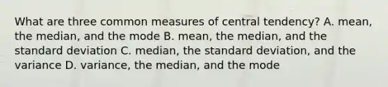 What are three common measures of central tendency? A. mean, the median, and the mode B. mean, the median, and the standard deviation C. median, the standard deviation, and the variance D. variance, the median, and the mode