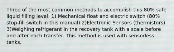 Three of the most common methods to accomplish this 80% safe liquid filling level: 1) Mechanical float and electric switch (80% stop-fill switch in this manual) 2)Electronic Sensors (thermistors) 3)Weighing refrigerant in the recovery tank with a scale before and after each transfer. This method is used with sensorless tanks.