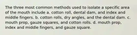 The three most common methods used to isolate a specific area of the mouth include a. cotton roll, dental dam, and index and middle fingers. b. cotton rolls, dry angles, and the dental dam. c. mouth prop, gauze squares, and cotton rolls. d. mouth prop, index and middle fingers, and gauze square.