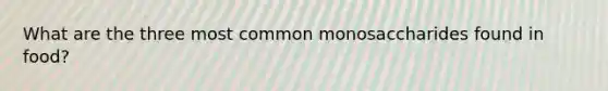 What are the three most common monosaccharides found in food?