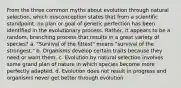 From the three common myths about evolution through natural selection, which misconception states that from a scientific standpoint, no plan or goal of genetic perfection has been identified in the evolutionary process. Rather, it appears to be a random, branching process that results in a great variety of species? a. "Survival of the fittest" means "survival of the strongest." b. Organisms develop certain traits because they need or want them. c. Evolution by natural selection involves some grand plan of nature in which species become more perfectly adapted. d. Evolution does not result in progress and organisms never get better through evolution.