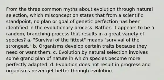 From the three common myths about evolution through natural selection, which misconception states that from a scientific standpoint, no plan or goal of genetic perfection has been identified in the evolutionary process. Rather, it appears to be a random, branching process that results in a great variety of species? a. "Survival of the fittest" means "survival of the strongest." b. Organisms develop certain traits because they need or want them. c. Evolution by natural selection involves some grand plan of nature in which species become more perfectly adapted. d. Evolution does not result in progress and organisms never get better through evolution.