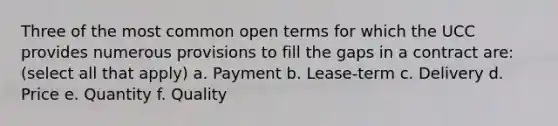 Three of the most common open terms for which the UCC provides numerous provisions to fill the gaps in a contract are: (select all that apply) a. Payment b. Lease-term c. Delivery d. Price e. Quantity f. Quality