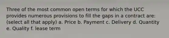 Three of the most common open terms for which the UCC provides numerous provisions to fill the gaps in a contract are: (select all that apply) a. Price b. Payment c. Delivery d. Quantity e. Quality f. lease term