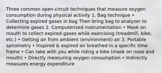 Three common open-circuit techniques that measure oxygen consumption during physical activity 1. Bag technique • Collecting expired gases in bag Then bring bag to analyzer to determine gases 2. Computerized instrumentation • Mask on mouth to collect expired gases while exercising (treadmill, bike, etc.) • Getting air from ambient (environment) air 3. Portable spirometry • Inspired & expired air breathed in a specific time frame • Can take with you while riding a bike (mask on nose and mouth) • Directly measuring oxygen consumption • Indirectly measures energy expenditure