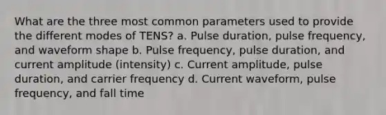 What are the three most common parameters used to provide the different modes of TENS? a. Pulse duration, pulse frequency, and waveform shape b. Pulse frequency, pulse duration, and current amplitude (intensity) c. Current amplitude, pulse duration, and carrier frequency d. Current waveform, pulse frequency, and fall time