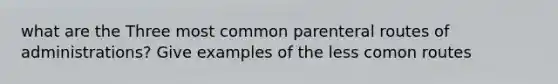 what are the Three most common parenteral routes of administrations? Give examples of the less comon routes