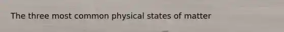 The three most common physical states of matter