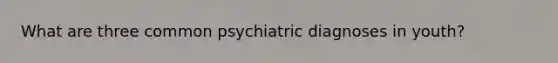 What are three common psychiatric diagnoses in youth?