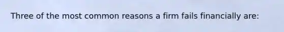 Three of the most common reasons a firm fails financially are: