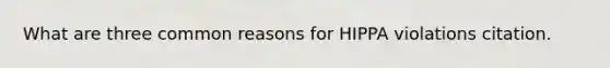 What are three common reasons for HIPPA violations citation.