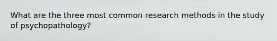 What are the three most common research methods in the study of psychopathology?