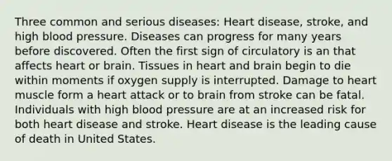 Three common and serious diseases: Heart disease, stroke, and high blood pressure. Diseases can progress for many years before discovered. Often the first sign of circulatory is an that affects heart or brain. Tissues in heart and brain begin to die within moments if oxygen supply is interrupted. Damage to heart muscle form a heart attack or to brain from stroke can be fatal. Individuals with high blood pressure are at an increased risk for both heart disease and stroke. Heart disease is the leading cause of death in United States.