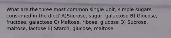 What are the three most common single-unit, simple sugars consumed in the diet? A)Sucrose, sugar, galactose B) Glucose, fructose, galactose C) Maltose, ribose, glucose D) Sucrose, maltose, lactose E) Starch, glucose, maltose