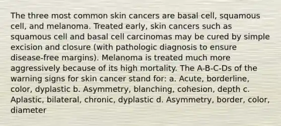 The three most common skin cancers are basal cell, squamous cell, and melanoma. Treated early, skin cancers such as squamous cell and basal cell carcinomas may be cured by simple excision and closure (with pathologic diagnosis to ensure disease-free margins). Melanoma is treated much more aggressively because of its high mortality. The A-B-C-Ds of the warning signs for skin cancer stand for: a. Acute, borderline, color, dyplastic b. Asymmetry, blanching, cohesion, depth c. Aplastic, bilateral, chronic, dyplastic d. Asymmetry, border, color, diameter