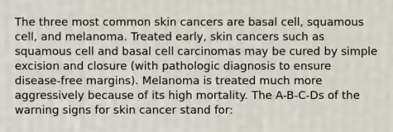 The three most common skin cancers are basal cell, squamous cell, and melanoma. Treated early, skin cancers such as squamous cell and basal cell carcinomas may be cured by simple excision and closure (with pathologic diagnosis to ensure disease-free margins). Melanoma is treated much more aggressively because of its high mortality. The A-B-C-Ds of the warning signs for skin cancer stand for: