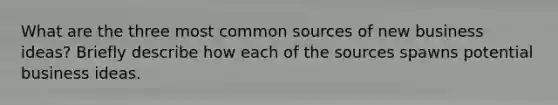 What are the three most common sources of new business ideas? Briefly describe how each of the sources spawns potential business ideas.